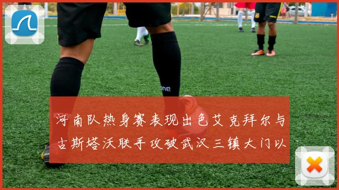 河南队热身赛表现出色艾克拜尔与古斯塔沃联手攻破武汉三镇大门以2-0获胜