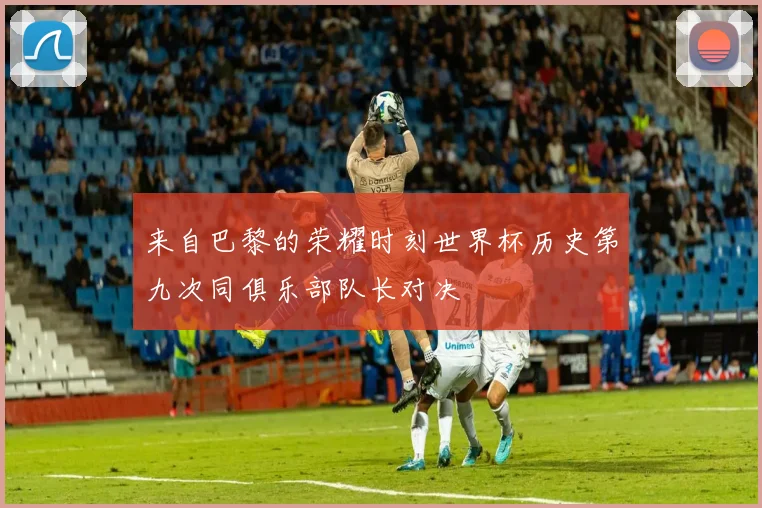 来自巴黎的荣耀时刻世界杯历史第九次同俱乐部队长对决