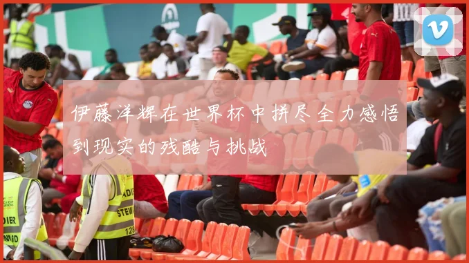 伊藤洋辉在世界杯中拼尽全力感悟到现实的残酷与挑战