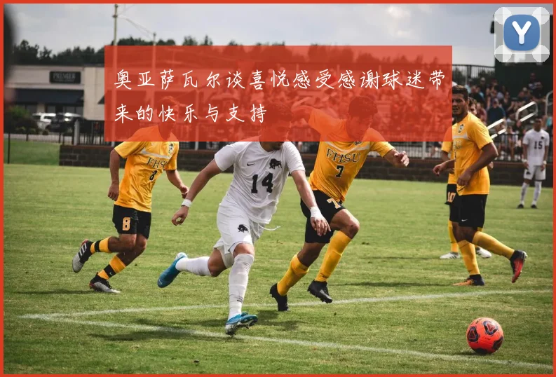 奥亚萨瓦尔谈喜悦感受感谢球迷带来的快乐与支持