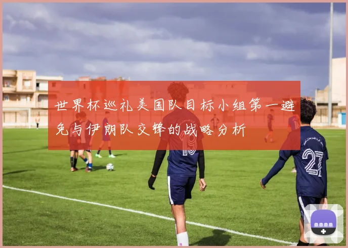 世界杯巡礼美国队目标小组第一避免与伊朗队交锋的战略分析
