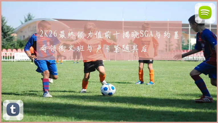 2K26最终能力值前十揭晓SGA与约基奇领衔文班与卢卡紧随其后