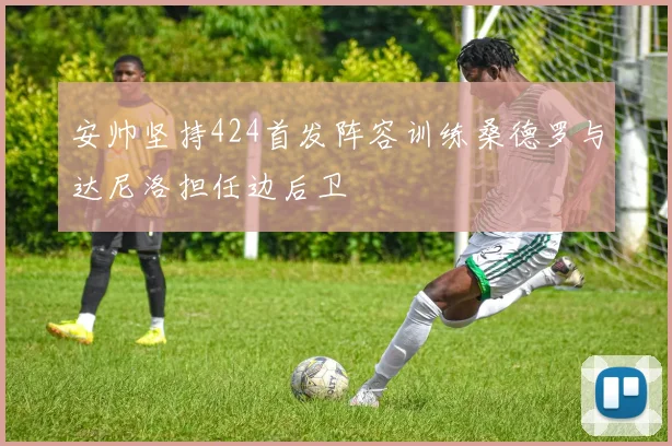 安帅坚持424首发阵容训练桑德罗与达尼洛担任边后卫