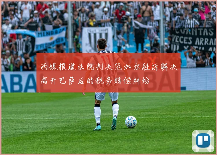 西媒报道法院判决范加尔胜诉解决离开巴萨后的税务赔偿纠纷