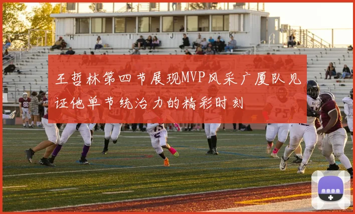 王哲林第四节展现MVP风采广厦队见证他单节统治力的精彩时刻