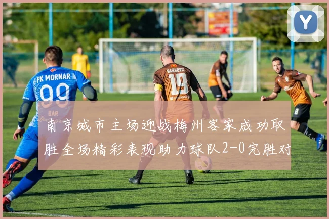 南京城市主场迎战梅州客家成功取胜全场精彩表现助力球队2-0完胜对手