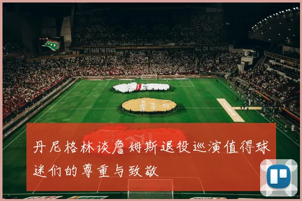 丹尼格林谈詹姆斯退役巡演值得球迷们的尊重与致敬