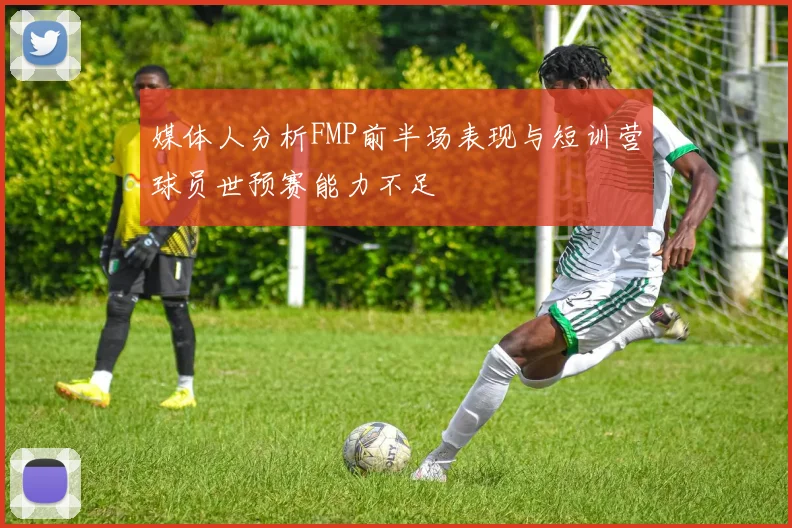 媒体人分析FMP前半场表现与短训营球员世预赛能力不足