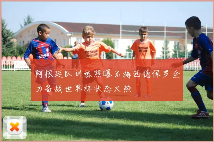阿根廷队训练照曝光梅西德保罗全力备战世界杯状态火热