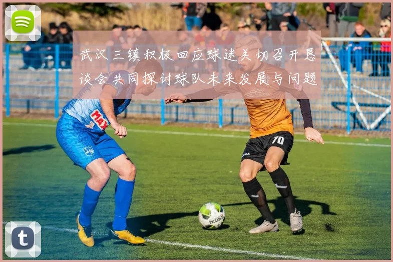 武汉三镇积极回应球迷关切召开恳谈会共同探讨球队未来发展与问题解决