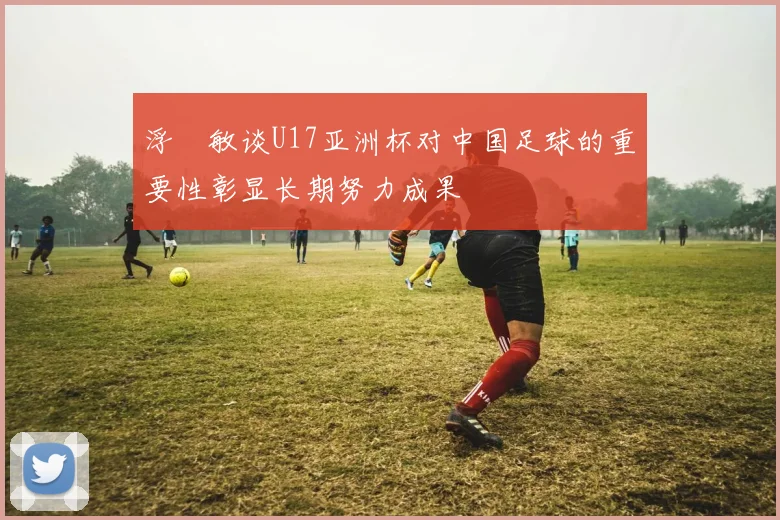 浮嶋敏谈U17亚洲杯对中国足球的重要性彰显长期努力成果