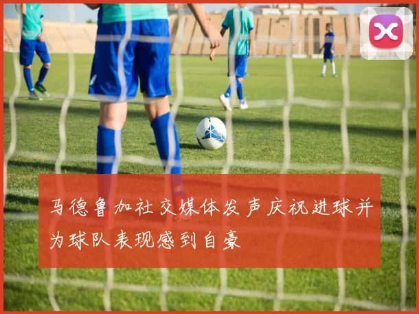 马德鲁加社交媒体发声庆祝进球并为球队表现感到自豪