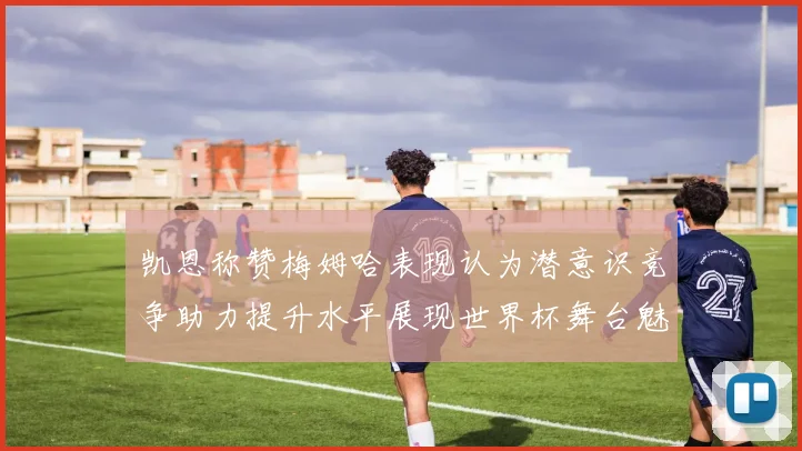 凯恩称赞梅姆哈表现认为潜意识竞争助力提升水平展现世界杯舞台魅力