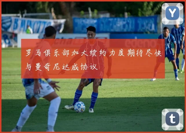 罗马俱乐部加大续约力度期待尽快与曼奇尼达成协议