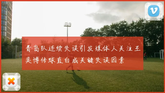 青岛队连续失误引发媒体人关注王奕博传球直白成关键失误因素