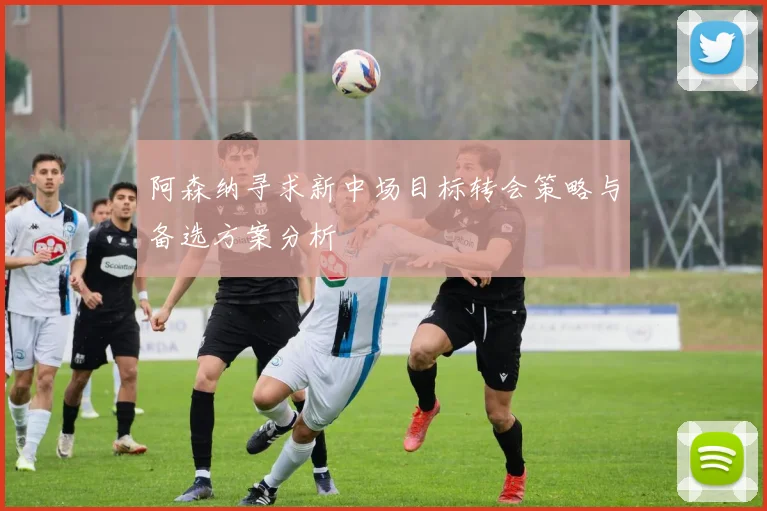 阿森纳寻求新中场目标转会策略与备选方案分析