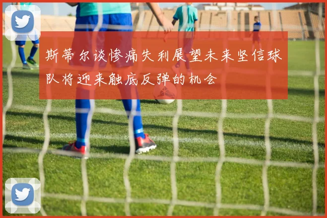 斯蒂尔谈惨痛失利展望未来坚信球队将迎来触底反弹的机会