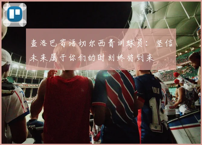 查洛巴寄语切尔西青训球员：坚信未来属于你们的时刻终将到来