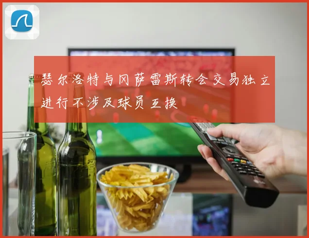 瑟尔洛特与冈萨雷斯转会交易独立进行不涉及球员互换
