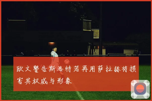 欧文警告斯洛特若再用萨拉赫将损害其权威与形象