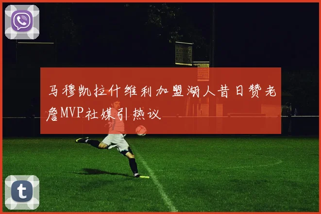 马穆凯拉什维利加盟湖人昔日赞老詹MVP社媒引热议