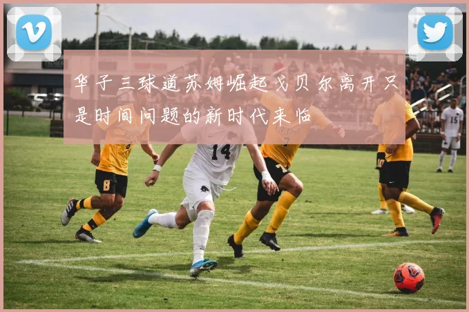 华子三球道苏姆崛起戈贝尔离开只是时间问题的新时代来临