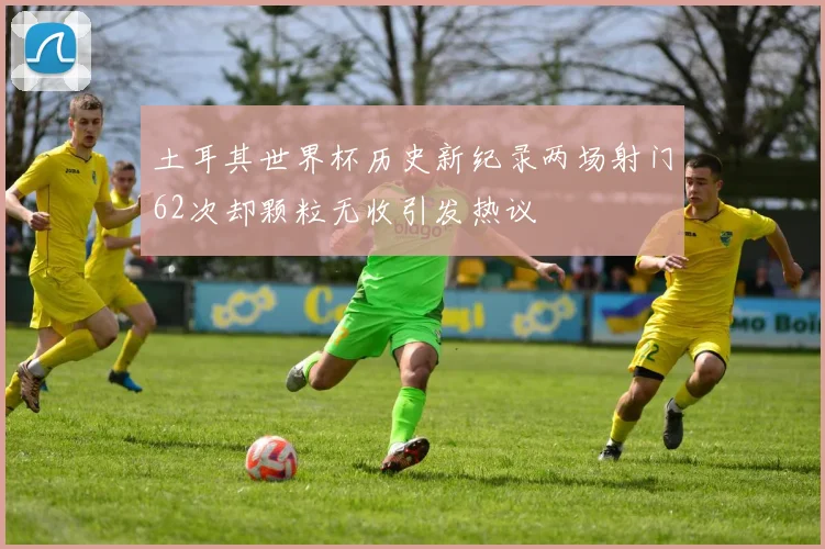 土耳其世界杯历史新纪录两场射门62次却颗粒无收引发热议