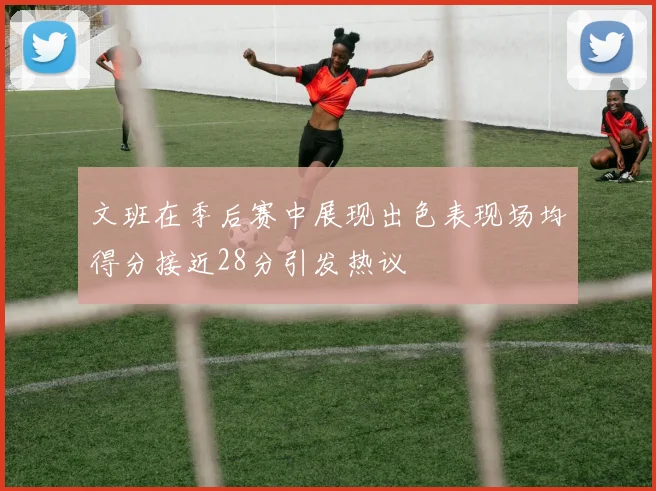 文班在季后赛中展现出色表现场均得分接近28分引发热议